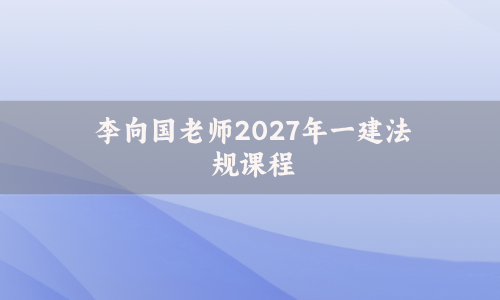 李向国老师2027年一建法规课程_一级建造师内训讲义视频