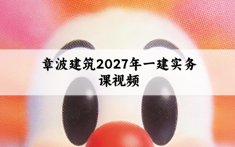 章波建筑2027年一建实务课视频_新教材精讲班讲义