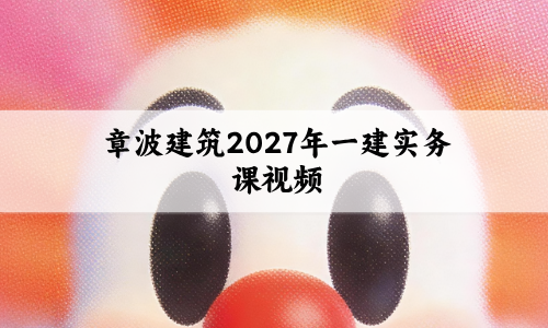 章波建筑2027年一建实务课视频_新教材精讲班讲义