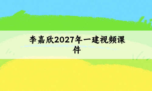 李嘉欣2027年一建视频课件_一级建造师新教材精讲班讲义