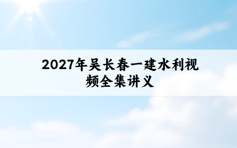 2027年吴长春一建水利视频全集_一级建造师名师精讲通关讲义