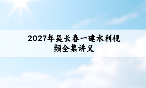 2027年吴长春一建水利视频全集_一级建造师名师精讲通关讲义