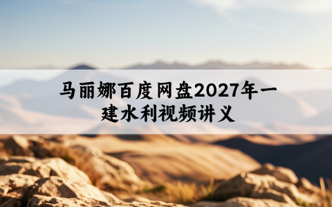 马丽娜百度网盘2027年一建水利视频讲义_实景精讲通关