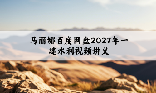 马丽娜百度网盘2027年一建水利视频讲义_实景精讲通关