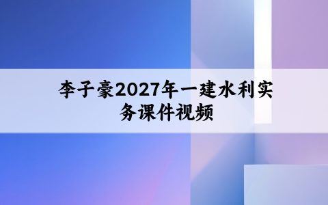 李子豪2027年一建水利实务课件视频_一级建造师精讲班