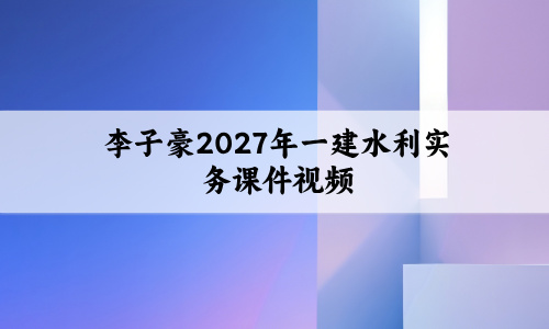 李子豪2027年一建水利实务课件视频_一级建造师精讲班