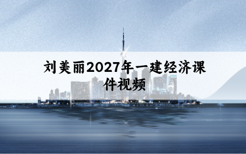 刘美丽2027年一建经济课件视频_教材精讲班_一级建造师