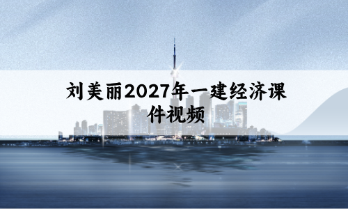 刘美丽2027年一建经济课件视频_教材精讲班_一级建造师