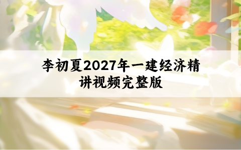 李初夏2027年一建经济精讲视频完整版（一级建造师讲义全套百度云）