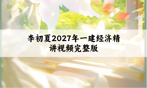 李初夏2027年一建经济精讲视频完整版(一级建造师讲义全套百度云)