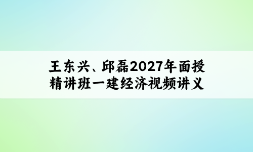 王东兴、邱磊2027年面授精讲班一建经济视频讲义百度云