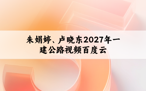 朱娟婷、卢晓东2027年一建公路视频百度云（两轮基础直播+恒考点精析）
