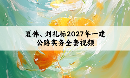 夏伟、刘礼标2027年一建公路实务全套视频-面授央企内训
