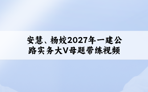 安慧、杨姣2027年一建新教材公路实务大V母题带练视频讲义