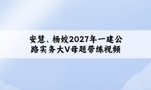 安慧、杨姣2027年一建新教材公路实务大V母题带练视频讲义