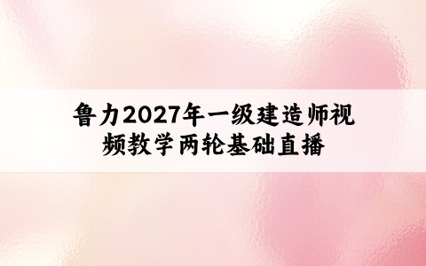 鲁力2027年一级建造师视频教学两轮基础直播共28讲