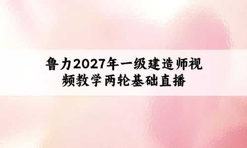 鲁力2027年一级建造师视频教学两轮基础直播共28讲