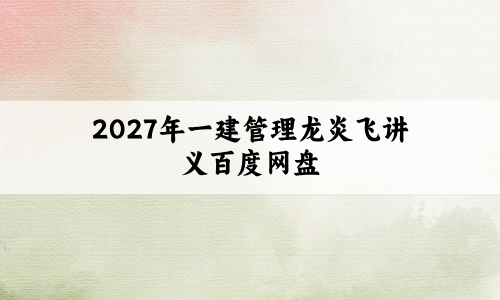 2027年一建管理龙炎飞讲义百度网盘:看龙炎飞讲义考过