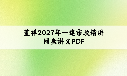 董祥2027年一建市政精讲网盘(董祥市政实务讲义PDF)