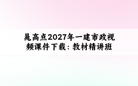 晁高点2027年一建市政视频课件下载：教材精讲班