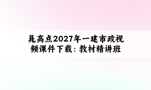 晁高点2027年一建市政视频课件下载:教材精讲班