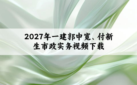 2027年一建郭中宽、付新生市政实务视频下载_新教材面授精讲班