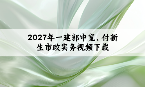 2027年一建郭中宽、付新生市政实务视频下载_新教材面授精讲班